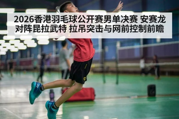 2026香港羽毛球公开赛男单决赛 安赛龙对阵昆拉武特 拉吊突击与网前控制前瞻