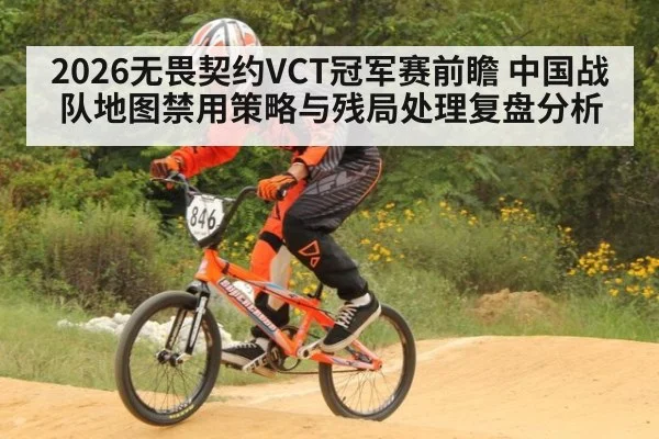 2026无畏契约VCT冠军赛前瞻 中国战队地图禁用策略与残局处理复盘分析